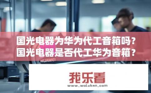国光电器为华为代工音箱吗？国光电器是否代工华为音箱？