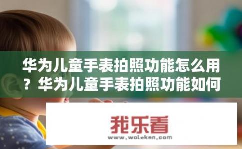 华为儿童手表拍照功能怎么用？华为儿童手表拍照功能如何操作？