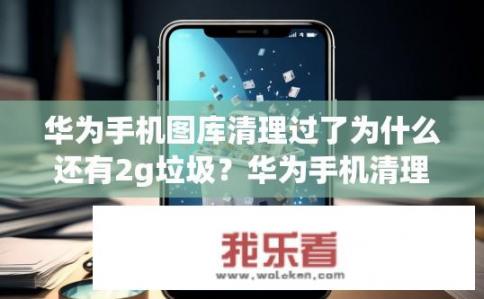 华为手机图库清理过了为什么还有2g垃圾？华为手机清理后仍有大量垃圾的原因是什么？