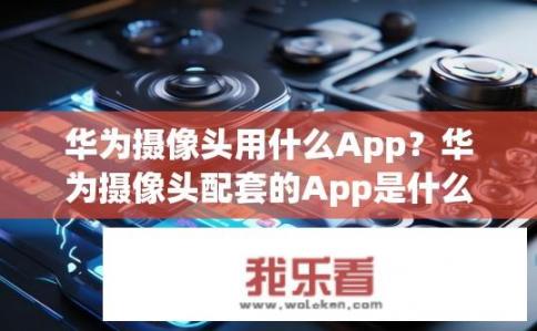 华为摄像头用什么App？华为摄像头配套的App是什么？