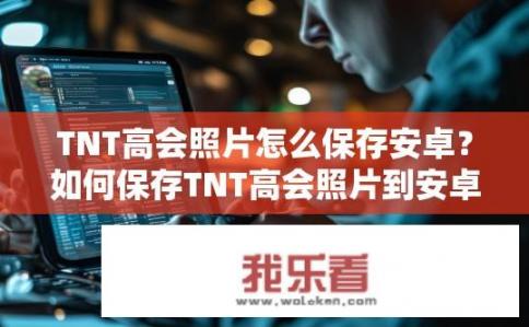 TNT高会照片怎么保存安卓？如何保存TNT高会照片到安卓手机？