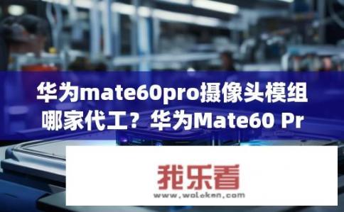 华为mate60pro摄像头模组哪家代工？华为Mate60 Pro摄像头模组代工厂家是哪家？