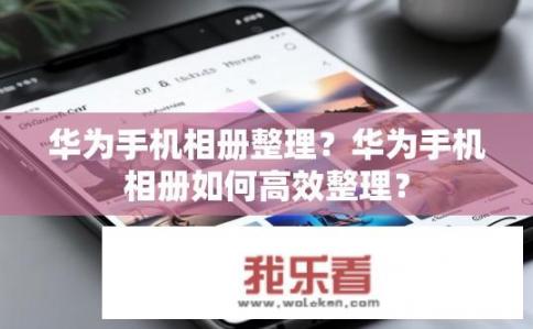 华为手机相册整理？华为手机相册如何高效整理？