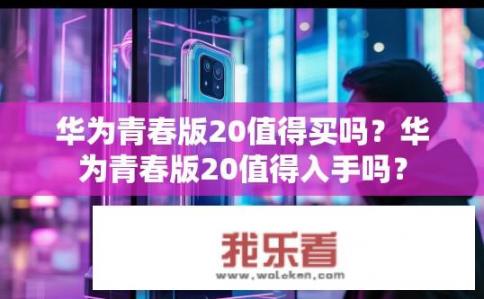华为青春版20值得买吗？华为青春版20值得入手吗？
