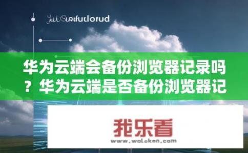 华为云端会备份浏览器记录吗？华为云端是否备份浏览器记录？