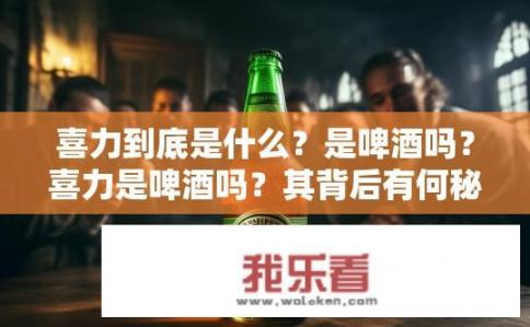 喜力到底是什么？是啤酒吗？喜力是啤酒吗？其背后有何秘密？