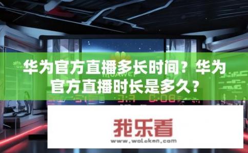 华为官方直播多长时间？华为官方直播时长是多久？