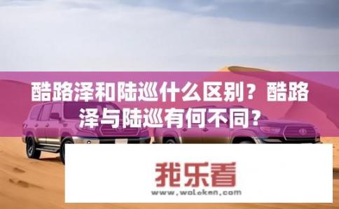 酷路泽和陆巡什么区别？酷路泽与陆巡有何不同？