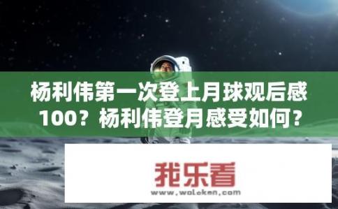 杨利伟第一次登上月球观后感100？杨利伟登月感受如何？