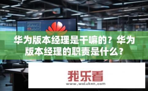 华为版本经理是干嘛的？华为版本经理的职责是什么？