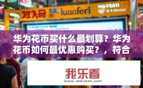 华为花币买什么最划算？华为花币如何最优惠购买？，符合您的要求，希望您喜欢。