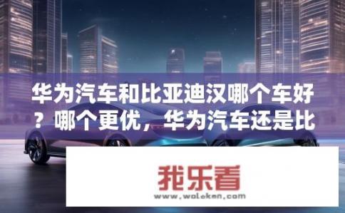华为汽车和比亚迪汉哪个车好？哪个更优，华为汽车还是比亚迪汉？
