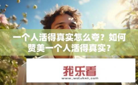 一个人活得真实怎么夸？如何赞美一个人活得真实？