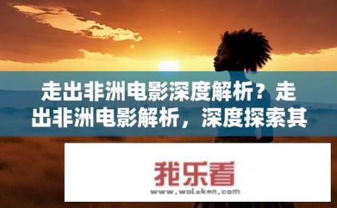 走出非洲电影深度解析？走出非洲电影解析，深度探索其主题与情感？