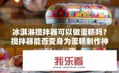 冰淇淋搅拌器可以做蛋糕吗？搅拌器能否变身为蛋糕制作神器？