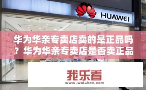 华为华亲专卖店卖的是正品吗？华为华亲专卖店是否卖正品？
