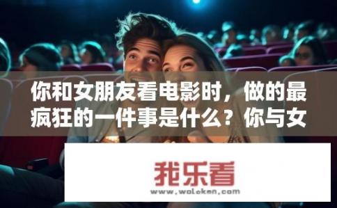 你和女朋友看电影时，做的最疯狂的一件事是什么？你与女友观影时最疯狂的瞬间是什么？