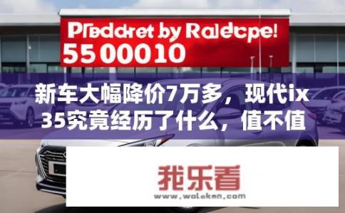 新车大幅降价7万多，现代ix35究竟经历了什么，值不值得买？现代ix35降价7万，背后原因是什么？值不值得购买？