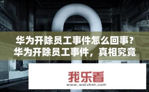 华为开除员工事件怎么回事？华为开除员工事件，真相究竟如何？